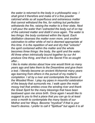 the water is returned to the body in a philosophic way. I
shall grind it therefore and make of it a fine powder
calcined white so all superfluous and extraneous matter
that cannot withstand the fire, for nothing but perfection
withstands the fire, raising the matter to a finer state. Next
I will pour the water that I extracted the body out of on top
of the calcined matter and distill it once again. The water is
two things: the body contained within the liquid. Each
distillation cleanses the matter even more, and another
calcination to either white of red is deemed appropriate at
this time. It is the repetition of wet and dry that "unlocks"
the spirit contained within the matter and the whole
becomes three things: the body, the spirit and the water.
All three when intrinsically bound together by our Art
produce One thing, and that is the Secret Fire so sought
after...
I like to make stories about how one would think so many
years ago and take them to the Dreamtime and give them
a test. I literally become an ancient Alchemist many years
ago learning from others in the pursuit of my matter's
completion. I sit by a river and contemplate the Dance of
the Wooded River. I play my pipes in mournful celebration
of the beauty that surrounds me, I walk upon the moist
mossy trail that ambles cross the winding river and thank
the Great Spirit for the many blessings that have been
bestowed upon me since birth. Once again I would like to
suggest to you to find a place that you can go to at least
once a month to contemplate the many facets of our
Mother and her Ways. Become "mysitcal" if that is your
heart's desires. I prefer to call it "Spititual" but again it is all
 