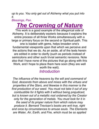up to you. You only get out of Alchemy what you put into
it.
Blessings, Pan.
The Crowning of Nature
This work is a good example of the allegorical side of
Alchemy. It is deliberately esoteric because it explains the
entire process of all three Works simultaneously with a
large or primary focus on the second or Spiritual path. This
one is loaded with gems, helps broaden one's
fundamental viewpoints upon that which we perceive and
the actions that we do. As an aside, all of the texts herein
are edited in order to clarify (such as periods instead of
semicolons and other such trivial semantic revisions. Note
also that I have none of the pictures that go along with this
Work, and I hope to place them here soon (they are well
worth the wait).
Introduction
The influence of the heavens by the will and command of
God, descends from above and mixes with the virtues and
properties of the Stars, and likewise in this manner is the
first production of our seed. You must not take it out of any
combustible for it fights with it without being prejudiced,
but is known out of a metallic root ordained by the Creator
only for the generation of metals. You must look for it in
the seed of its proper nature from which nature may
produce it. Bernard Trevisan's books are writ true, right
and once by circumstances to amuse souls. The Elements
are Water, Air, Earth, and Fire, which must be so applied
 