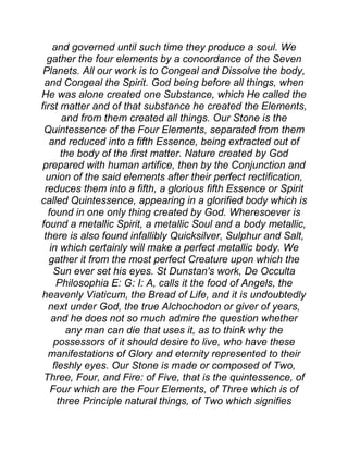 and governed until such time they produce a soul. We
gather the four elements by a concordance of the Seven
Planets. All our work is to Congeal and Dissolve the body,
and Congeal the Spirit. God being before all things, when
He was alone created one Substance, which He called the
first matter and of that substance he created the Elements,
and from them created all things. Our Stone is the
Quintessence of the Four Elements, separated from them
and reduced into a fifth Essence, being extracted out of
the body of the first matter. Nature created by God
prepared with human artifice, then by the Conjunction and
union of the said elements after their perfect rectification,
reduces them into a fifth, a glorious fifth Essence or Spirit
called Quintessence, appearing in a glorified body which is
found in one only thing created by God. Wheresoever is
found a metallic Spirit, a metallic Soul and a body metallic,
there is also found infallibly Quicksilver, Sulphur and Salt,
in which certainly will make a perfect metallic body. We
gather it from the most perfect Creature upon which the
Sun ever set his eyes. St Dunstan's work, De Occulta
Philosophia E: G: I: A, calls it the food of Angels, the
heavenly Viaticum, the Bread of Life, and it is undoubtedly
next under God, the true Alchochodon or giver of years,
and he does not so much admire the question whether
any man can die that uses it, as to think why the
possessors of it should desire to live, who have these
manifestations of Glory and eternity represented to their
fleshly eyes. Our Stone is made or composed of Two,
Three, Four, and Fire: of Five, that is the quintessence, of
Four which are the Four Elements, of Three which is of
three Principle natural things, of Two which signifies
 