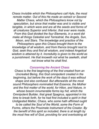 Chaos Invisible which the Philosophers call Hyle, the most
remote matter. Out of this He made an extract or Second
Matter Chaos, which the Philosophers know not by
speculation, but since that matter was and is visible and
tangible, in which were and are all the seeds and forms of
all creatures Superior and Inferior, that ever were made.
From this God divided the four Elements, in a word did
make all things Celestial and Terrestrial, the Angels, Sun,
Moon, and Stars. The knowledge and practice of the
Philosophers upon this Chaos brought them to the
knowledge of all wisdom, and from thence brought next to
God, seek thou and find all wisdom, and indeed Angelical
wisdom is attained by it. Incredulity is given to the world as
a punishment. He that knoweth not what he seeketh, shall
not know what he shall find.
Concerning the Ancient Chaos
Chaos is the first beginning of the first created from an
Uncreated Being, this God omnipotent created in the
beginning, but before the work of the days it was without
shape and also confused. But afterwards all the most
sound Philosophers nominated that Essence, the Mother
and the first matter of the world, for Hilon, and Nature, in
whose bosom innumerable forms lay hid, which the
Omnipotent Builder, that great Spagirus, appointed in his
time to break forth, for he had first included a spirit in that
Undigested Matter, Chaos, who some hath affirmed ought
to be called the Soul of the World, some the Form of
Forms, others the Proximate Instrument of the Creator. By
the benefit of this spirit so included, there is at length by
the most free will of God, providing for and overlooking all
 
