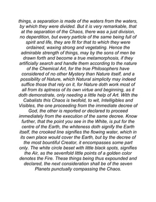 things, a separation is made of the waters from the waters,
by which they were divided. But it is very remarkable, that
at the separation of the Chaos, there was a just division,
no deperdition, but every particle of the same being full of
spirit and life, they are fit for that to which they were
ordained, waxing strong and vegetating. Hence the
admirable strength of things, may by the sons of men be
drawn forth and become a true metamorphosis, if they
artificially search and handle them according to the nature
of the Chemical Art, for the true Philosophers have
considered of no other Mystery than Nature itself, and a
possibility of Nature, which Natural simplicity may indeed
suffice those that rely on it, for Nature doth work most of
all from its aptness of its own virtue and beginning, as it
doth demonstrate, only needing a little help of Art. With the
Cabalists this Chaos is twofold, to wit, Intelligibles and
Visibles, the one proceeding from the immediate decree of
God, the other is reported or declared to proceed
immediately from the execution of the same decree. Know
further, that the point you see in the White, is put for the
centre of the Earth, the whiteness doth signify the Earth
itself, the crooked line signifies the flowing water, which in
its own place would cover the Earth, but by the decree of
the most bountiful Creator, it encompasses some part
only. The white circle beset with little black spots, signifies
the Air, as the sevenfold little points of a golden color
denotes the Fire. These things being thus expounded and
declared, the next consideration shall be of the seven
Planets punctually compassing the Chaos.
 