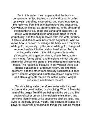 For in this water, it so happens, that the body is
compounded of two bodies, viz. sol and Luna; is puffed
up, swells, putrefies, is raised up, and does increase by
the receiving from the animated nature and substance.
Our water, or vinegar as aforementioned, is the vinegar of
the mountains, i.e. of sol and Luna; and therefore it is
mixed with gold and silver, and sticks close to them
perpetually; and the body receives from this water a white
tincture, and shines with inestimable brightness. Who so
knows how to convert, or change the body into a medicinal
white gold, may easily, by the same white gold, change all
imperfect metals into the best or finest silver. And this
white gold is called b the philosophers "luna alba
philosophorum, argentum vivum, album fixum, aurum
alchymiae, fumus albus" and therefore without this our
antimonial vinegar the stone of the philosophers cannot be
made. The reason, is because in our vinegar there is a
double substance of argentum vivum, the one from
antimony, and the other from mercury sublimated, it does
give a double weight and substance of fixed argent vive,
and also augments therein the native colour, weight,
substance and tincture thereof.
Our dissolving water therefore carries with it a great
tincture and a great melting or dissolving. When it feels the
heat of the vulgar fire (if there being in it the pure and fine
bodies of sol or Luna), it immediately melts them, and
converts them into its white substance such as itself, and
gives to the body colour, weight, and tincture. In it also is a
power of liquefying or melting all things that can be melted
 