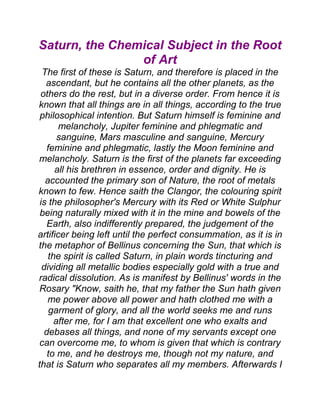 Saturn, the Chemical Subject in the Root
of Art
The first of these is Saturn, and therefore is placed in the
ascendant, but he contains all the other planets, as the
others do the rest, but in a diverse order. From hence it is
known that all things are in all things, according to the true
philosophical intention. But Saturn himself is feminine and
melancholy, Jupiter feminine and phlegmatic and
sanguine, Mars masculine and sanguine, Mercury
feminine and phlegmatic, lastly the Moon feminine and
melancholy. Saturn is the first of the planets far exceeding
all his brethren in essence, order and dignity. He is
accounted the primary son of Nature, the root of metals
known to few. Hence saith the Clangor, the colouring spirit
is the philosopher's Mercury with its Red or White Sulphur
being naturally mixed with it in the mine and bowels of the
Earth, also indifferently prepared, the judgement of the
artificer being left until the perfect consummation, as it is in
the metaphor of Bellinus concerning the Sun, that which is
the spirit is called Saturn, in plain words tincturing and
dividing all metallic bodies especially gold with a true and
radical dissolution. As is manifest by Bellinus' words in the
Rosary "Know, saith he, that my father the Sun hath given
me power above all power and hath clothed me with a
garment of glory, and all the world seeks me and runs
after me, for I am that excellent one who exalts and
debases all things, and none of my servants except one
can overcome me, to whom is given that which is contrary
to me, and he destroys me, though not my nature, and
that is Saturn who separates all my members. Afterwards I
 