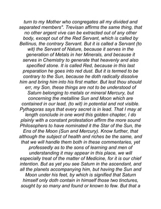 turn to my Mother who congregates all my divided and
separated members". Trevisan affirms the same thing, that
no other argent vive can be extracted out of any other
body, except out of the Red Servant, which is called by
Bellinus, the contrary Servant. But it is called a Servant (to
wit) the Servant of Nature, because it serves in the
generation of Metals in her Minerals, and because it
serves in Chemistry to generate that heavenly and also
specified stone. It is called Red, because in this last
preparation he goes into red dust. But it is termed to be
contrary to the Sun, because he doth radically dissolve
him and bring him into his first matter. But lest thou should
err, my Son, these things are not to be understood of
Saturn belonging to metals or mineral Mercury, but
concerning the metalline Sun and Moon which are
contained in our lead, (to wit) in potential and not visible.
Pythagoras says that every secret is in lead. That I may at
length conclude in one word this golden chapter, I do
plainly with a constant protestation affirm the more sound
Philosophers to have nominated it the Star of the Sun, the
Ens of the Moon (Sun and Mercury). Know further, that
although the subject of health and riches be the same, and
that we will handle them both in these commentaries, yet
professedly as to the sons of learning and men of
understanding it may appear in this place, we will
especially treat of the matter of Medicine, for it is our chief
intention. But as yet you see Saturn in the ascendant, and
all the planets accompanying him, but having the Sun and
Moon under his feet, by which is signified that Saturn
himself only doth contain in himself those two tinctures,
sought by so many and found or known to few. But that a
 