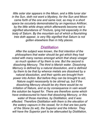 little solar star appears in the Moon, and a little lunar star
in the Sun, doth not want a Mystery, for the Sun and Moon
came forth of the one and same root, as may in a short
space be occularly demonstrated by an ingenious Artificer,
by the little white drops which afterwards become red is
signified abundance of Tincture, lying hid especially in the
body of Saturn. By the mountain out of which a flourishing
tree doth appear, is very fitly signified that Saturn is not
gotten elsewhere than in hilly places.
Distillation
After the subject was known, the first intention of the
philosophers that water should be got which they had
noted with many names amongst which that sharp vinegar
so much spoken of by them is one. But the second is
dissolving Mercury. The third is Marish water. Dissolving
Mercury is defined by a natural dissolution, and is defined
by them to be that by whence metals are dissolved by a
natural dissolution, and their spirits are brought from
power into Action. But before they can be brought to act,
Nature ought necessarily to be stirred up, but if the
dissolving Mercury should be dry there would be no
irritation of Nature, and so by consequence in vain would
the solution be hoped for. There are therefore some which
have endeavoured to have that dissolving Mercury, or this
water of those marshes, by Distillation, and it was
effected. Therefore Distillation with them is the elevation of
the watery vapours in the vessel, for in that are two parts
of the Stone (to wit), the Superior and the Inferior. They
will have the Superior part to be attenuated by Distillation,
 