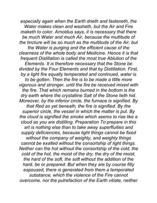 especially again when the Earth drieth and fasteneth, the
Water makes clean and washeth, but the Air and Fire
maketh to color. Arnoldus says, it is necessary that there
be much Water and much Air, because the multitude of
the tincture will be so much as the multitude of the Air, but
the Water is purging and the efficient cause of the
clearness of the whole body and Medicine. Hence it is that
frequent Distillation is called the most true Ablution of the
Elements. It is therefore necessary that the Stone be
divided by the Four Elements and that by Distillation. First,
by a light fire equally temperated and continued, water is
to be gotten. Then the fire is to be made a little more
vigorous and stronger, until the fire be received mixed with
the fire. That which remains burned in the bottom is the
dry earth where the crystalline Salt of the Stone lieth hid.
Moreover, by the inferior circle, the furnace is signified. By
that Red as yet beneath, the fire is signified. By the
superior circle, the vessel in which the matter is put. By
the cloud is signified the smoke which seems to rise like a
cloud as you are distilling. Preparation To prepare in this
art is nothing else than to take away superfluities and
supply deficiencies, because light things cannot be fixed
without the company of weighty, and weighty things
cannot be exalted without the consortship of light things.
Neither can the hot without the consortship of the cold, the
cold of the hot, the moist of the dry, the dry of the moist,
the hard of the soft, the soft without the addition of the
hard, be or prepared. But when they are by course fitly
espoused, there is generated from them a temporated
substance, which the violence of the Fire cannot
overcome, nor the putrefaction of the Earth vitiate, neither
 