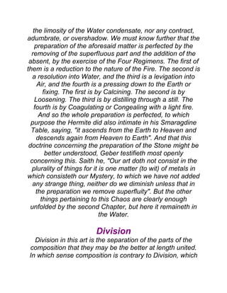 the limosity of the Water condensate, nor any contract,
adumbrate, or overshadow. We must know further that the
preparation of the aforesaid matter is perfected by the
removing of the superfIuous part and the addition of the
absent, by the exercise of the Four Regimens. The first of
them is a reduction to the nature of the Fire. The second is
a resolution into Water, and the third is a levigation into
Air, and the fourth is a pressing down to the Earth or
fixing. The first is by Calcining. The second is by
Loosening. The third is by distilling through a still. The
fourth is by Coagulating or Congealing with a light fire.
And so the whole preparation is perfected, to which
purpose the Hermite did also intimate in his Smaragdine
Table, saying, "it ascends from the Earth to Heaven and
descends again from Heaven to Earth". And that this
doctrine concerning the preparation of the Stone might be
better understood, Geber testifieth most openly
concerning this. Saith he, "Our art doth not consist in the
plurality of things for it is one matter (to wit) of metals in
which consisteth our Mystery, to which we have not added
any strange thing, neither do we diminish unless that in
the preparation we remove superfluity". But the other
things pertaining to this Chaos are clearly enough
unfolded by the second Chapter, but here it remaineth in
the Water.
Division
Division in this art is the separation of the parts of the
composition that they may be the better at length united.
In which sense composition is contrary to Division, which
 