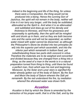 indeed is the beginning and life of the thing, for unless
there were a Composition, the thing would not be
produced into a being. Hence the cunning Son of
Jazichus, the spirit will not remain in the body, neither will
it be in it nor tarry any longer, until the body be subtilated,
attenuated as the Spirit is. And when it is so attenuated
and subtilated and does go out of his density and
thickness to thinness, and from his grossness and
corporeality to spirituality, then the spirit will be mingled
with and drunk up in them, and so they are both become
one and the same and will not be separated, as neither
water mixed with water cannot be discerned, so although
the Philosopher's Stone be divided into two principles (to
wit) into the superior part which ascendeth, and into the
inferior part which remaineth in bottom fixed, yet
notwithstanding these two parts doth concord in virtue.
Therefore the materials are to be weighed and converted
and divided because they are changed from a thing into a
thing, as the seed of a man in the womb is in a natural
preparation turned from thing to thing, until there be found
a perfect man, from which was his root and beginning.
Moreover, by the Solar and Lunar stars is signified the
water already gotten out of the body of Saturn. By the Sun
and Moon the body of Saturn wherein the Salt yet
remaineth. By the red understand the fire, by mediation
whereof the aforesaid water was drawn forth.
Acuation
Acuation is that by which the Stone is amended by the
extraction of his proper earth, that is of the Salt, and by the
 