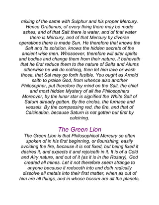 mixing of the same with Sulphur and his proper Mercury.
Hence Gratianus, of every thing there may be made
ashes, and of that Salt there is water, and of that water
there is Mercury, and of that Mercury by diverse
operations there is made Sun. He therefore that knows the
Salt and its solution, knows the hidden secrets of the
ancient wise men. Whosoever, therefore will alter spirits
and bodies and change them from their nature, it behoveth
that he first reduce them to the nature of Salts and Alums
otherwise he will do nothing, then let him lave or wash
those, that Sal may go forth fusible. You ought as Arnold
saith to praise God, from whence also another
Philosopher, put therefore thy mind on the Salt, the chief
and most hidden Mystery of all the Philosophers
Moreover, by the lunar star is signified the White Salt of
Saturn already gotten. By the circles, the furnace and
vessels. By the compassing red, the fire, and that of
Calcination, because Saturn is not gotten but first by
calcining.
The Green Lion
The Green Lion is that Philosophical Mercury so often
spoken of in his first beginning, or flourishing, easily
avoiding the fire, because it is not fixed, but being fixed it
desires it, and expects it and rejoiceth in it. It is of a Cold
and Airy nature, and out of it (as it is in the Rosary), God
created all mines. Let it not therefore seem strange to
anyone because it reduceth into and doth radically
dissolve all metals into their first matter, when as out of
him are all things, and in whose bosom are all the planets,
 