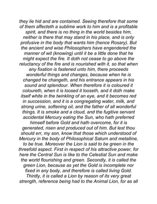 they lie hid and are contained. Seeing therefore that some
of them affecteth a sublime work to him and is a profitable
spirit, and there is no thing in the world besides him,
neither is there that may stand in his place, and is only
profusive in the body that wants him (hence Rosary). But
the ancient and wise Philosophers have engendered the
manner of wit (knowing) until it be a little done that he
might expect the fire. It doth not cease to go above the
reluctancy of the fire and is nourished with it, so that when
any fixation is fastened unto him, there proceeds
wonderful things and changes, because when he is
changed he changeth, and his entrance appears in his
sound and splendour. When therefore it is coloured it
coloureth, when it is loosed it looseth, and it doth make
itself white in the twinkling of an eye, and it becomes red
in succession, and it is a congregating water, milk, and
strong urine, softening oil, and the father of all wonderful
things. It is smoke and a cloud, and the fugitive servant
accidental Mercury eating the Sun, who hath preferred
himself before Gold and hath overcome, for it is
generated, risen and produced out of him. But lest thou
should err, my son, know that those which understood of
Mercury in the body of Philosophical Saturn and metalline,
to be true. Moreover the Lion is said to be green in the
threefold aspect. First in respect of his attractive power, for
here the Central Sun is like to the Celestial Sun and make
the world flourishing and green. Secondly, it is called the
green Lion, because as yet the Gold is incomplete nor
fixed in any body, and therefore is called living Gold.
Thirdly, it is called a Lion by reason of its very great
strength, reference being had to the Animal Lion, for as all
 