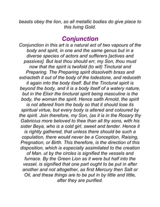 beasts obey the lion, so all metallic bodies do give place to
this living Gold.
Conjunction
Conjunction in this art is a natural act of two vapours of the
body and spirit, in one and the same genus but in a
diverse species of actors and sufferers [actives and
passives]. But lest thou should err, my Son, thou must
now that the spirit is twofold (to wit) Tinctural and
Preparing. The Preparing spirit dissolveth brass and
extracteth it out of the body of the lodestone, and reduceth
it again into the body itself. But the Tinctural spirit is
beyond the body, and it is a body itself of a watery nature,
but in the Elixir the tinctural spirit being masculine is the
body, the woman the spirit. Hence saith Arnold, the spirit
is not altered from the body so that it should lose its
spiritual virtue, but every body is altered and coloured by
the spirit. Join therefore, my Son, (as it is in the Rosary thy
Gabricius more beloved to thee than all thy sons, with his
sister Beya, who is a cold girl, sweet and tender. Hence it
is rightly gathered, that unless there should be such a
copulation, there would never be a Conception, Raising,
Pregnation, or Birth. This therefore, is the direction of this
disposition, which is especially assimilated to the creation
of Man. ut by the circles is signified the vessels and
furnace. By the Green Lion as it were but half into the
vessel, is signified that one part ought to be put in after
another and not altogether, as first Mercury then Salt or
Oil, and these things are to be put in by little and little,
after they are purified.
 