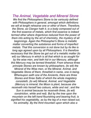 The Animal, Vegetable and Mineral Stone
We find the Philosophers Stone to be variously defined
with Philosophers in general, amongst which definitions
we will at length rehearse one or other of them. Therefore,
the Stone, as Clangor hath it, is a body composed out of
the first essence of metals, which first essence is indeed
termed other where Argentvive reduced from the power of
them into acting by the art of chemistry, the mystery of all
beginnings. Again the Philosopher's Stone is metallic
matter converting the substance and forms of imperfect
metals. That this conversion is not done but by its like is
long ago agreed upon by all Philosophers. It is therefore
necessary that the Stone be got out of a metallic matter (to
wit) our Mercury in which is all that which is so sought for
by the wise men, and lieth hid in our Mercury, although
this Mercury may be termed threefold. From whence three
principle Stones are known by philosophers, (to wit) the
Mineral of the Wise men, or the Mineral, Animal, and
Vegetable Stone of them, threefold in name, one in being.
Whereupon saith one of the Ancients, there are three
Stones and three Salts of which the whole magistery
consisteth, (to wit) Mineral, Animal, and Vegetable
(Mercury is mineral; the Moon is plant, because she
receiveth into herself two colours, white and red ; and the
Sun is animal because he receiveth three, (to wit)
constriction, white and red). But by the tree upon the
mountain on the left hand flourishing and bearing fruit, is
signified his vegetability, as by the leg of a man raised out,
his animality. By the third mountain upon which also a
 