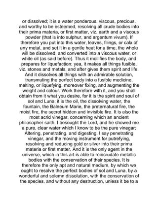 or dissolved; it is a water ponderous, viscous, precious,
and worthy to be esteemed, resolving all crude bodies into
their prima materia, or first matter, viz. earth and a viscous
powder (that is into sulphur, and argentum vivum). If
therefore you put into this water, leaves, filings, or calx of
any metal, and set it in a gentle heat for a time, the whole
will be dissolved, and converted into a viscous water, or
white oil (as said before). Thus it mollifies the body, and
prepares for liquefaction; yea, it makes all things fusible,
viz. stones and metals, and after gives them spirit and life.
And it dissolves all things with an admirable solution,
transmuting the perfect body into a fusible medicine,
melting, or liquefying, moreover fixing, and augmenting the
weight and colour. Work therefore with it, and you shall
obtain from it what you desire, for it is the spirit and soul of
sol and Luna; it is the oil, the dissolving water, the
fountain, the Balneum Marie, the preternatural fire, the
moist fire, the secret hidden and invisible fire. It is also the
most acrid vinegar, concerning which an ancient
philosopher saith, I besought the Lord, and he showed me
a pure, clear water which I know to be the pure vinegar;
Altering, penetrating, and digesting. I say penetrating
vinegar, and the moving instrument for putrefying,
resolving and reducing gold or silver into their prima
materia or first matter. And it is the only agent in the
universe, which in this art is able to reincrudate metallic
bodies with the conservation of their species. It is
therefore the only apt and natural medium, by which we
ought to resolve the perfect bodies of sol and Luna, by a
wonderful and solemn dissolution, with the conservation of
the species, and without any destruction, unless it be to a
 