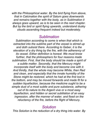 with the Philosophical water. By the bird flying from above,
that in Calcination the spirit of Saturn goes downwards
and remains together with the body, as in Sublimation it
always goes upward, as is to be seen in the next chapter.
But by the bird or spirit flying upwards, understand dusky
clouds ascending frequent indeed but moderately.
Sublimation
Sublimation according to some is when that which is
extracted into the sublime part of the vessel is stirred up
and doth subsist there. According to Geber, it is the
elevation of a dry thing by the fire, with the adherency of
its vessel. Either definition is honest. We must know
further, that the philosophers for four reasons made
sublimation. First, that the body should be made a spirit of
a subtle matter. Secondly, that the Mercury might
incorporate itself with the body and become one with it.
And thirdly, that the whole may become White, then Red
and clean, and especially that the innate humidity of the
Stone might be restored, which he had at the first lost in
the bottom, and may be moved forwards and made fit for a
sudden liquefaction, because the medicine ought to be a
simple dust of a most subtle and pure substance, adhering
out of its nature to the Argent vive or a most easy
liquefaction, and hidden or secret subtilation of an easy
ingression, after the manner of water, and fixed on the
reluctancy of the fire, before the flight of Mercury.
Solution
This Solution is the reduction of a dry thing into water. By
 
