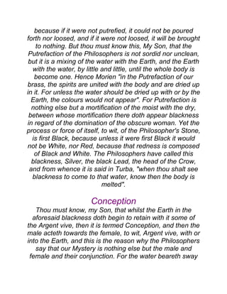because if it were not putrefied, it could not be poured
forth nor loosed, and if it were not loosed, it will be brought
to nothing. But thou must know this, My Son, that the
Putrefaction of the Philosophers is not sordid nor unclean,
but it is a mixing of the water with the Earth, and the Earth
with the water, by little and little, until the whole body is
become one. Hence Morien "in the Putrefaction of our
brass, the spirits are united with the body and are dried up
in it. For unless the water should be dried up with or by the
Earth, the colours would not appear". For Putrefaction is
nothing else but a mortification of the moist with the dry,
between whose mortification there doth appear blackness
in regard of the domination of the obscure woman. Yet the
process or force of itself, to wit, of the Philosopher's Stone,
is first Black, because unless it were first Black it would
not be White, nor Red, because that redness is composed
of Black and White. The Philosophers have called this
blackness, Silver, the black Lead, the head of the Crow,
and from whence it is said in Turba, "when thou shalt see
blackness to come to that water, know then the body is
melted".
Conception
Thou must know, my Son, that whilst the Earth in the
aforesaid blackness doth begin to retain with it some of
the Argent vive, then it is termed Conception, and then the
male acteth towards the female, to wit, Argent vive, with or
into the Earth, and this is the reason why the Philosophers
say that our Mystery is nothing else but the male and
female and their conjunction. For the water beareth sway
 