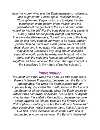 over the Argent vive, and the Earth increaseth, multiplieth,
and augmenteth. Hence again Philosophers say,
"Conception and Dispousation are to digest it in the
putrefaction in the bottom of the vessel, and the
generation of the genitors in the air and head of the
vessel, to wit, the still".For the body does nothing except it
putrefy and it cannot putrefy except with Mercury.
Therefore the Philosophers, "for with one part of the body
are six and thirty parts of the water to be taken, and let
putefraction be made with moist gentle fire of hot and
moist dung, and in no ways with others, so that nothing
may ascend. Because if any thing should ascend a
separation would partly be made, which ought not to be
done, until the male and female are perfectly joined
together, and one received the other, the sign whereof is
the superficies in the nature of perfect solution".
Impregnation
We must know that when the Earth is a little made white,
there it is termed Pregnation, because then the Earth is
Impregnated. For when the Earth is joined with an
imperfect body, it is called Our Earth, because the Earth is
the Mother of all the elements, when the Earth begins to
retain with it somewhat of Arsenic, or Our Salt, or Argent
vive, for then it is called a Conception, because the male
acteth towards the female, because the Mystery of the
Philosophers is nothing else but the male and female and
their conjunction. Water coming to them, that is Arsenic or
Our Salt, which increases much in the Earth and is
augmented and comes out when the Earth is dealbated,
 