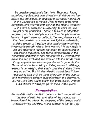 be possible to generate the stone. Thou must know,
therefore, my Son, lest thou should err, that there are four
things that are altogether requisite or necessary to Nature
in the Generation of metals. First, to have composing
principles, one whereof hath itself as the Matter, the other
is the form of composing. Secondly, to have that due
weight of the principles. Thirdly, a fit place is altogether
required, that is a solid place, for unless the place where
Nature mingleth were according to the two principles solid,
the Vapours which are also termed Spirit would exhale,
and the solidity of the place doth condensate or thicken
those spirits already mixed, from whence it is they begin to
act and suffer one towards the other, by subtilizing and
separating impurities. The fourth thing requisite in the
generation of metals is heat temperated, by which metals
are in the end excluded and exhaled into the air. All these
things required are necessary in the art to generate the
Stone, all which the artist by imitating Nature in all things,
except in her weight, shall easily conceive that the Stone
may be gotten. But let him take the weight from Nature
necessarily as it shall be meet. Moreover, of the diverse
and intermingled colours appearing here and elsewhere,
you may see from day to day in the glass vessel, whereof
it is sufficient to have put you in mind, in this place.
Fermentation
Fermentation with the Philosophers is the incorporation of
the Animal part, the restoration of the vapour, the
inspiration of the odour, the supplying of the beings, and it
is double White and Red, whose ferment is the Sun, the
 