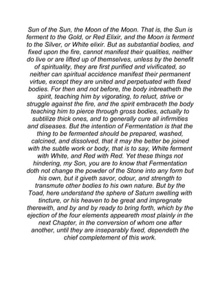 Sun of the Sun, the Moon of the Moon. That is, the Sun is
ferment to the Gold, or Red Elixir, and the Moon is ferment
to the Silver, or White elixir. But as substantial bodies, and
fixed upon the fire, cannot manifest their qualities, neither
do live or are lifted up of themselves, unless by the benefit
of spirituality, they are first purified and vivificated, so
neither can spiritual accidence manifest their permanent
virtue, except they are united and perpetuated with fixed
bodies. For then and not before, the body inbreatheth the
spirit, teaching him by vigorating, to reluct, strive or
struggle against the fire, and the spirit embraceth the body
teaching him to pierce through gross bodies, actually to
subtilize thick ones, and to generally cure all infirmities
and diseases. But the intention of Fermentation is that the
thing to be fermented should be prepared, washed,
calcined, and dissolved, that it may the better be joined
with the subtle work or body, that is to say, White ferment
with White, and Red with Red. Yet these things not
hindering, my Son, you are to know that Fermentation
doth not change the powder of the Stone into any form but
his own, but it giveth savor, odour, and strength to
transmute other bodies to his own nature. But by the
Toad, here understand the sphere of Saturn swelling with
tincture, or his heaven to be great and impregnate
therewith, and by and by ready to bring forth, which by the
ejection of the four elements appeareth most plainly in the
next Chapter, in the conversion of whom one after
another, until they are inseparably fixed, dependeth the
chief completement of this work.
 