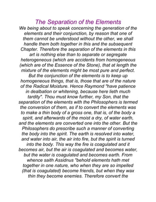 The Separation of the Elements
We being about to speak concerning the generation of the
elements and their conjunction, by reason that one of
them cannot be understood without the other, we shall
handle them both together in this and the subsequent
Chapter. Therefore the separation of the elements in this
art is nothing else than to separate or segregate
heterogeneous (which are accidents from homogeneous
(which are of the Essence of the Stone), that at length the
mixture of the elements might be most pure and perfect.
But the conjunction of the elements is to keep up
homogeneous things, that is, those that are of the nature
of the Radical Moisture. Hence Raymond "have patience
in dealbation or whitening, because here lieth much
tardity". Thou must know further, my Son, that the
separation of the elements with the Philosophers is termed
the conversion of them, as if to convert the elements was
to make a thin body of a gross one, that is, of the body a
spirit, and afterwards of the moist a dry, of water earth,
and the elements are converted one into the other. But the
Philosophers do prescribe such a manner of converting
the body into the spirit. The earth is resolved into water,
and water into air, the air into fire, but the spirit is turned
into the body. This way the fire is coagulated and it
becomes air, but the air is coagulated and becomes water,
but the water is coagulated and becomes earth. From
whence saith Assidnus "behold elements hath met
together in one nature, who when they are so impelled
(that is coagulated) become friends, but when they wax
thin they become enemies. Therefore convert the
 