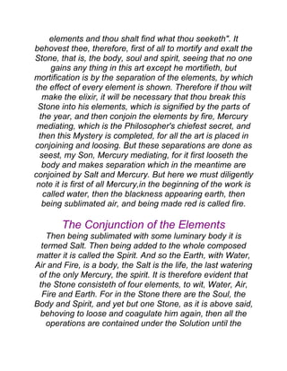 elements and thou shalt find what thou seeketh". It
behovest thee, therefore, first of all to mortify and exalt the
Stone, that is, the body, soul and spirit, seeing that no one
gains any thing in this art except he mortifieth, but
mortification is by the separation of the elements, by which
the effect of every element is shown. Therefore if thou wilt
make the elixir, it will be necessary that thou break this
Stone into his elements, which is signified by the parts of
the year, and then conjoin the elements by fire, Mercury
mediating, which is the Philosopher's chiefest secret, and
then this Mystery is completed, for all the art is placed in
conjoining and loosing. But these separations are done as
seest, my Son, Mercury mediating, for it first looseth the
body and makes separation which in the meantime are
conjoined by Salt and Mercury. But here we must diligently
note it is first of all Mercury,in the beginning of the work is
called water, then the blackness appearing earth, then
being sublimated air, and being made red is called fire.
The Conjunction of the Elements
Then being sublimated with some luminary body it is
termed Salt. Then being added to the whole composed
matter it is called the Spirit. And so the Earth, with Water,
Air and Fire, is a body, the Salt is the life, the last watering
of the only Mercury, the spirit. It is therefore evident that
the Stone consisteth of four elements, to wit, Water, Air,
Fire and Earth. For in the Stone there are the Soul, the
Body and Spirit, and yet but one Stone, as it is above said,
behoving to loose and coagulate him again, then all the
operations are contained under the Solution until the
 