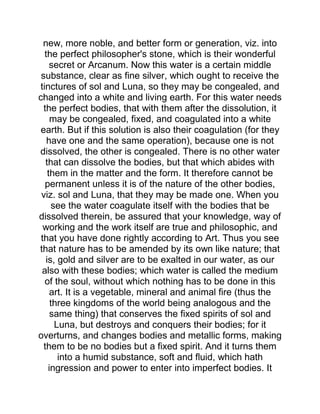 new, more noble, and better form or generation, viz. into
the perfect philosopher's stone, which is their wonderful
secret or Arcanum. Now this water is a certain middle
substance, clear as fine silver, which ought to receive the
tinctures of sol and Luna, so they may be congealed, and
changed into a white and living earth. For this water needs
the perfect bodies, that with them after the dissolution, it
may be congealed, fixed, and coagulated into a white
earth. But if this solution is also their coagulation (for they
have one and the same operation), because one is not
dissolved, the other is congealed. There is no other water
that can dissolve the bodies, but that which abides with
them in the matter and the form. It therefore cannot be
permanent unless it is of the nature of the other bodies,
viz. sol and Luna, that they may be made one. When you
see the water coagulate itself with the bodies that be
dissolved therein, be assured that your knowledge, way of
working and the work itself are true and philosophic, and
that you have done rightly according to Art. Thus you see
that nature has to be amended by its own like nature; that
is, gold and silver are to be exalted in our water, as our
also with these bodies; which water is called the medium
of the soul, without which nothing has to be done in this
art. It is a vegetable, mineral and animal fire (thus the
three kingdoms of the world being analogous and the
same thing) that conserves the fixed spirits of sol and
Luna, but destroys and conquers their bodies; for it
overturns, and changes bodies and metallic forms, making
them to be no bodies but a fixed spirit. And it turns them
into a humid substance, soft and fluid, which hath
ingression and power to enter into imperfect bodies. It
 