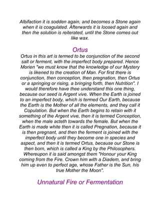 Albifaction it is sodden again, and becomes a Stone again
when it is coagulated. Afterwards it is loosed again and
then the solution is reiterated, until the Stone comes out
like wax.
Ortus
Ortus in this art is termed to be conjunction of the second
salt or ferment, with the imperfect body prepared. Hence
Morien "we must know that the knowledge of our Mystery
is likened to the creation of Man. For first there is
conjunction, then conception, then pregnation, then Ortus
or a springing or rising, a bringing forth, then Nutrition". I
would therefore have thee understand this one thing,
because our seed is Argent vive. When the Earth is joined
to an imperfect body, which is termed Our Earth, because
the Earth is the Mother of all the elements, and they call it
Copulation. But when the Earth begins to retain with it
something of the Argent vive, then it is termed Conception,
when the male acteth towards the female. But when the
Earth is made white then it is called Pregnation, because it
is then pregnant, and then the ferment is joined with the
imperfect body until they become one in species and
aspect, and then it is termed Ortus, because our Stone is
then born, which is called a King by the Philosophers.
Whereupon it is said amongst them "Honour your King
coming from the Fire. Crown him with a Diadem, and bring
him up even to perfect age, whose Father is the Sun, his
true Mother the Moon".
Unnatural Fire or Fermentation
 