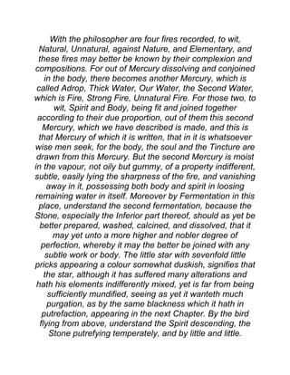 With the philosopher are four fires recorded, to wit,
Natural, Unnatural, against Nature, and Elementary, and
these fires may better be known by their complexion and
compositions. For out of Mercury dissolving and conjoined
in the body, there becomes another Mercury, which is
called Adrop, Thick Water, Our Water, the Second Water,
which is Fire, Strong Fire, Unnatural Fire. For those two, to
wit, Spirit and Body, being fit and joined together
according to their due proportion, out of them this second
Mercury, which we have described is made, and this is
that Mercury of which it is written, that in it is whatsoever
wise men seek, for the body, the soul and the Tincture are
drawn from this Mercury. But the second Mercury is moist
in the vapour, not oily but gummy, of a property indifferent,
subtle, easily lying the sharpness of the fire, and vanishing
away in it, possessing both body and spirit in loosing
remaining water in itself. Moreover by Fermentation in this
place, understand the second fermentation, because the
Stone, especially the Inferior part thereof, should as yet be
better prepared, washed, calcined, and dissolved, that it
may yet unto a more higher and nobler degree of
perfection, whereby it may the better be joined with any
subtle work or body. The little star with sevenfold little
pricks appearing a colour somewhat duskish, signifies that
the star, although it has suffered many alterations and
hath his elements indifferently mixed, yet is far from being
sufficiently mundified, seeing as yet it wanteth much
purgation, as by the same blackness which it hath in
putrefaction, appearing in the next Chapter. By the bird
flying from above, understand the Spirit descending, the
Stone putrefying temperately, and by little and little.
 