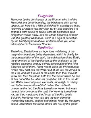 Purgation
Moreover by the domination of the Woman who is of the
Mercurial and Lunar humidity, the blackness doth as yet
appear, but here it is a little diminished in quantity as in the
following Chapters you may see, for by little and little it is
changed from colour to colour until the blackness doth
altogether vanish away, and the Stone becomes endued
with the greatest whiteness, which is a sign of perfection.
By the bird flying from above, understand as you were
admonished in the former Chapter.
Exaltation
Therefore, Exaltation is an ingenious nobiliating of the
magnet or lodestone being dealbated, which is chiefly by
the augmentation of the spirit, the sublimation of the Earth,
the promotion of the liquefaction by the exaltation of the
rectified elements, and by a lively constituting of the Fifth
Essence out of them. From whom, saith the Philosophers,
"when thou hast had the Water out of the Air, the Air out of
the Fire, and the Fire out of the Earth, then thou mayest
know that then the Stone hath lost the Water which he had
at first out of the Air, after his resolution into it. For the Air
and Water are contiguous elements, more light in mixing
and better in operation of fire". When the cold hath
overcome the hot, the Air is turned into Water, but when
the hot hath overcome the cold, the Water is turned into
Air, but thou must have the Air out of the Fire by his
Solution. Moreover now you see the four elements
wonderfully altered, exalted and almost fixed. By the azure
colour understand the Earth turned into Air, by the green
 