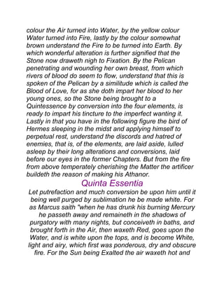 colour the Air turned into Water, by the yellow colour
Water turned into Fire, lastly by the colour somewhat
brown understand the Fire to be turned into Earth. By
which wonderful alteration is further signified that the
Stone now draweth nigh to Fixation. By the Pelican
penetrating and wounding her own breast, from which
rivers of blood do seem to flow, understand that this is
spoken of the Pelican by a similitude which is called the
Blood of Love, for as she doth impart her blood to her
young ones, so the Stone being brought to a
Quintessence by conversion into the four elements, is
ready to impart his tincture to the imperfect wanting it.
Lastly in that you have in the following figure the bird of
Hermes sleeping in the midst and applying himself to
perpetual rest, understand the discords and hatred of
enemies, that is, of the elements, are laid aside, lulled
asleep by their long alterations and conversions, laid
before our eyes in the former Chapters. But from the fire
from above temperately cherishing the Matter the artificer
buildeth the reason of making his Athanor.
Quinta Essentia
Let putrefaction and much conversion be upon him until it
being well purged by sublimation he be made white. For
as Marcus saith "when he has drunk his burning Mercury
he passeth away and remaineth in the shadows of
purgatory with many nights, but conceiveth in baths, and
brought forth in the Air, then waxeth Red, goes upon the
Water, and is white upon the tops, and is become White,
light and airy, which first was ponderous, dry and obscure
fire. For the Sun being Exalted the air waxeth hot and
 