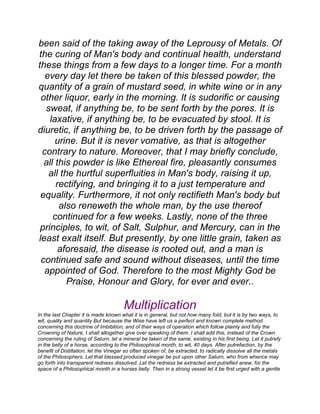 been said of the taking away of the Leprousy of Metals. Of
the curing of Man's body and continual health, understand
these things from a few days to a longer time. For a month
every day let there be taken of this blessed powder, the
quantity of a grain of mustard seed, in white wine or in any
other liquor, early in the morning. It is sudorific or causing
sweat, if anything be, to be sent forth by the pores. It is
laxative, if anything be, to be evacuated by stool. It is
diuretic, if anything be, to be driven forth by the passage of
urine. But it is never vomative, as that is altogether
contrary to nature. Moreover, that I may briefly conclude,
all this powder is like Ethereal fire, pleasantly consumes
all the hurtful superfluities in Man's body, raising it up,
rectifying, and bringing it to a just temperature and
equality. Furthermore, it not only rectifieth Man's body but
also reneweth the whole man, by the use thereof
continued for a few weeks. Lastly, none of the three
principles, to wit, of Salt, Sulphur, and Mercury, can in the
least exalt itself. But presently, by one little grain, taken as
aforesaid, the disease is rooted out, and a man is
continued safe and sound without diseases, until the time
appointed of God. Therefore to the most Mighty God be
Praise, Honour and Glory, for ever and ever..
Multiplication
In the last Chapter it is made known what it is in general, but not how many fold, but it is by two ways, to
wit, quality and quantity But because the Wise have left us a perfect and known complete method
concerning this doctrine of Imbibition, and of their ways of operation which follow plainly and fully the
Crowning of Nature, I shall altogether give over speaking of them. I shall add this, instead of the Crown
concerning the ruling of Saturn, let a mineral be taken of the same, existing in his first being. Let it putrefy
in the belly of a horse, according to the Philosophical month, to wit, 40 days. After putrefaction, by the
benefit of Distillation, let the Vinegar so often spoken of, be extracted, to radically dissolve all the metals
of the Philosophers. Let that blessed produced vinegar be put upon other Saturn, who from whence may
go forth into transparent redness dissolved. Let the redness be extracted and putrefied anew, for the
space of a Philosophical month in a horses belly. Then in a strong vessel let it be first urged with a gentle
 