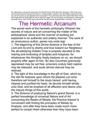 fire, afterwards a strong fire being used, the Red Oil will go forth like blood, through a 1000 small veins.
Let the dead head be reduced into Alcool, or subtle powder, calcined, and with phlegm reserved for this
use, let it be drunk up and digested and evapourated. Thou shalt have then this natural Salt which if thou
wilt mingle with the predicated oil and do urge back again, the red oil will go out transparent, colouring the
heavenly Stone, when it hath been coloured by himself and the specified Salt or Ferment. This is truth.
The Hermetic Arcanum
The secret work of the hermetic philosophy Wherein the
secrets of nature and art concerning the matter of the
philosophers' stone and the manner of working are
explained in an authentic and orderly manner. The work of
an anonymous author, penes nos unda tagi.
1. The beginning of this Divine Science is the fear of the
Lord and its end is charity and love toward our Neighbour;
the all-satisfying Golden Crop is properly devoted to the
rearing and endowing of temples and hospices; for
whatsoever the Almighty freely bestows on us, we should
properly offer again to him. So also Countries grievously
oppressed may be set free; prisoners unduly held captive
may be released, and souls almost starved may be
relieved.
2. The light of this knowledge is the gift of God, which by
His will He bestows upon whom He pleases Let none
therefore set himself to the study hereof, until having
cleared and purified his heart, he devote himself wholly
unto God, and be emptied of all affection and desire unto
the impure things of this world.
3. The Science of producing Nature's grand Secret, is a
perfect knowledge of universal Nature and of Art
concerning the Realm of Metals; the Practice thereof is
conversant with finding the principles of Metals by
Analysis, and after they have been made much more
perfect to conjoin them otherwise than they have been
 