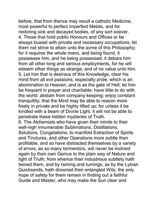 before, that from thence may result a catholic Medicine,
most powerful to perfect imperfect Metals, and for
restoring sick and decayed bodies, of any sort soever.
4. Those that hold public Honours and Offices or be
always busied with private and necessary occupations, let
them not strive to attain unto the acme of this Philosophy;
for it requires the whole mans, and being found, it
possesses him, and he being possessed, it debars him
from all other long and serious employments, for he will
esteem other things as strange, and of no value unto him.
5. Let him that is desirous of this Knowledge, clear his
mind from all evil passions, especially pride, which is an
abomination to Heaven, and is as the gate of Hell; let him
be frequent in prayer and charitable; have little to do with
the world: abstain from company keeping; enjoy constant
tranquillity; that the Mind may be able to reason more
freely in private and be highly lifted up; for unless it be
kindled with a beam of Divine Light, it will not be able to
penetrate these hidden mysteries of Truth.
6. The Alchemists who have given their minds to their
well-nigh innumerable Sublimations, Distillations,
Solutions, Congelations, to manifold Extraction of Spirits
and Tinctures, and other Operations more subtle than
profitable, and so have distracted themselves by a variety
of errors, as so many tormentors, will never be inclined
again by their own Genius to the plain way of Nature and
light of Truth; from whence their industrious subtlety hath
twined them, and by twining and turnings, as by the Lybian
Quicksands, hath drowned their entangled Wits: the only
hope of safety for them remain in finding out a faithful
Guide and Master, who may make the Sun clear and
 