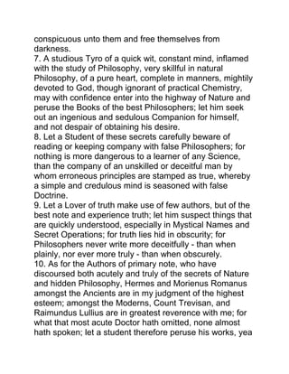 conspicuous unto them and free themselves from
darkness.
7. A studious Tyro of a quick wit, constant mind, inflamed
with the study of Philosophy, very skillful in natural
Philosophy, of a pure heart, complete in manners, mightily
devoted to God, though ignorant of practical Chemistry,
may with confidence enter into the highway of Nature and
peruse the Books of the best Philosophers; let him seek
out an ingenious and sedulous Companion for himself,
and not despair of obtaining his desire.
8. Let a Student of these secrets carefully beware of
reading or keeping company with false Philosophers; for
nothing is more dangerous to a learner of any Science,
than the company of an unskilled or deceitful man by
whom erroneous principles are stamped as true, whereby
a simple and credulous mind is seasoned with false
Doctrine.
9. Let a Lover of truth make use of few authors, but of the
best note and experience truth; let him suspect things that
are quickly understood, especially in Mystical Names and
Secret Operations; for truth lies hid in obscurity; for
Philosophers never write more deceitfully - than when
plainly, nor ever more truly - than when obscurely.
10. As for the Authors of primary note, who have
discoursed both acutely and truly of the secrets of Nature
and hidden Philosophy, Hermes and Morienus Romanus
amongst the Ancients are in my judgment of the highest
esteem; amongst the Moderns, Count Trevisan, and
Raimundus Lullius are in greatest reverence with me; for
what that most acute Doctor hath omitted, none almost
hath spoken; let a student therefore peruse his works, yea
 