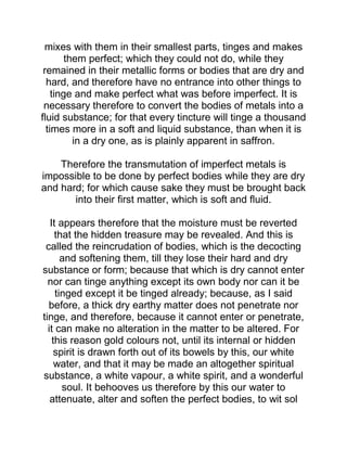 mixes with them in their smallest parts, tinges and makes
them perfect; which they could not do, while they
remained in their metallic forms or bodies that are dry and
hard, and therefore have no entrance into other things to
tinge and make perfect what was before imperfect. It is
necessary therefore to convert the bodies of metals into a
fluid substance; for that every tincture will tinge a thousand
times more in a soft and liquid substance, than when it is
in a dry one, as is plainly apparent in saffron.
Therefore the transmutation of imperfect metals is
impossible to be done by perfect bodies while they are dry
and hard; for which cause sake they must be brought back
into their first matter, which is soft and fluid.
It appears therefore that the moisture must be reverted
that the hidden treasure may be revealed. And this is
called the reincrudation of bodies, which is the decocting
and softening them, till they lose their hard and dry
substance or form; because that which is dry cannot enter
nor can tinge anything except its own body nor can it be
tinged except it be tinged already; because, as I said
before, a thick dry earthy matter does not penetrate nor
tinge, and therefore, because it cannot enter or penetrate,
it can make no alteration in the matter to be altered. For
this reason gold colours not, until its internal or hidden
spirit is drawn forth out of its bowels by this, our white
water, and that it may be made an altogether spiritual
substance, a white vapour, a white spirit, and a wonderful
soul. It behooves us therefore by this our water to
attenuate, alter and soften the perfect bodies, to wit sol
 