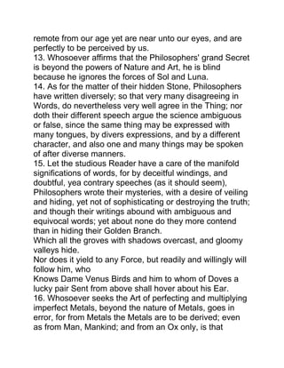remote from our age yet are near unto our eyes, and are
perfectly to be perceived by us.
13. Whosoever affirms that the Philosophers' grand Secret
is beyond the powers of Nature and Art, he is blind
because he ignores the forces of Sol and Luna.
14. As for the matter of their hidden Stone, Philosophers
have written diversely; so that very many disagreeing in
Words, do nevertheless very well agree in the Thing; nor
doth their different speech argue the science ambiguous
or false, since the same thing may be expressed with
many tongues, by divers expressions, and by a different
character, and also one and many things may be spoken
of after diverse manners.
15. Let the studious Reader have a care of the manifold
significations of words, for by deceitful windings, and
doubtful, yea contrary speeches (as it should seem),
Philosophers wrote their mysteries, with a desire of veiling
and hiding, yet not of sophisticating or destroying the truth;
and though their writings abound with ambiguous and
equivocal words; yet about none do they more contend
than in hiding their Golden Branch.
Which all the groves with shadows overcast, and gloomy
valleys hide.
Nor does it yield to any Force, but readily and willingly will
follow him, who
Knows Dame Venus Birds and him to whom of Doves a
lucky pair Sent from above shall hover about his Ear.
16. Whosoever seeks the Art of perfecting and multiplying
imperfect Metals, beyond the nature of Metals, goes in
error, for from Metals the Metals are to be derived; even
as from Man, Mankind; and from an Ox only, is that
 