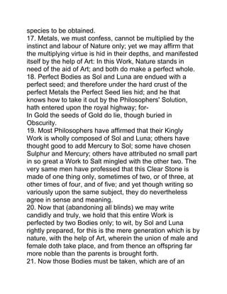 species to be obtained.
17. Metals, we must confess, cannot be multiplied by the
instinct and labour of Nature only; yet we may affirm that
the multiplying virtue is hid in their depths, and manifested
itself by the help of Art: In this Work, Nature stands in
need of the aid of Art; and both do make a perfect whole.
18. Perfect Bodies as Sol and Luna are endued with a
perfect seed; and therefore under the hard crust of the
perfect Metals the Perfect Seed lies hid; and he that
knows how to take it out by the Philosophers' Solution,
hath entered upon the royal highway; for-
In Gold the seeds of Gold do lie, though buried in
Obscurity.
19. Most Philosophers have affirmed that their Kingly
Work is wholly composed of Sol and Luna; others have
thought good to add Mercury to Sol; some have chosen
Sulphur and Mercury; others have attributed no small part
in so great a Work to Salt mingled with the other two. The
very same men have professed that this Clear Stone is
made of one thing only, sometimes of two, or of three, at
other times of four, and of five; and yet though writing so
variously upon the same subject, they do nevertheless
agree in sense and meaning.
20. Now that (abandoning all blinds) we may write
candidly and truly, we hold that this entire Work is
perfected by two Bodies only; to wit, by Sol and Luna
rightly prepared, for this is the mere generation which is by
nature, with the help of Art, wherein the union of male and
female doth take place, and from thence an offspring far
more noble than the parents is brought forth.
21. Now those Bodies must be taken, which are of an
 