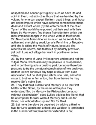 unspotted and noncorupt virginity; such as have life and
spirit in them; not extinct as those that are handled by the
vulgar; for who can expect life from dead things; and those
are called impure which have suffered combination; those
dead and extinct which (by the enforcement of the chief
Tyrant of the world) have poured out their soul with their
blood by Martyrdom; flee then a fratricide from which the
most imminent danger in the whole Work is threatened.
22. Now Sol is Masculine for as much as he sends forth
active and energizing seed, Luna is Feminine or Negative
and she is called the Matrix of Nature, because she
receives the sperm, and fosters it by monthly provision,
yet doth Luna not altogether want in positive or active
virtue.
23. By the name of Luna Philosophers understand not the
vulgar Moon, which also may be positive in its operation,
and in combining acts a positive part. Let none therefore
presume to try the unnatural combination of two positives,
neither let him conceive any hope of issue from such
association; but he shall join Gabritius to Beia, and offer
sister to brother in firm union, that from thence he may
receive Sol's noble Son.
24. They that hold Sulphur and Mercury to be the First
Matter of the Stone, by the name of Sulphur they
understand Sol; by Mercury the Philosophic Luna; so
(without dissimulation) good Lullius advises his friend, that
he attempt not to work without Mercury and Luna for
Silver; nor without Mercury and Sol for Gold.
25. Let none therefore be deceived by adding a third to
two: for Love admits not a third; and wedlock is terminated
in the number of two; love further extended is not
 