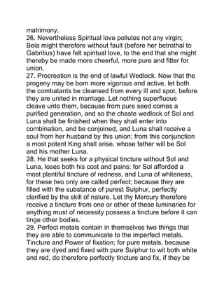 matrimony.
26. Nevertheless Spiritual love pollutes not any virgin;
Beia might therefore without fault (before her betrothal to
Gabritius) have felt spiritual love, to the end that she might
thereby be made more cheerful, more pure and fitter for
union.
27. Procreation is the end of lawful Wedlock. Now that the
progeny may be born more vigorous and active, let both
the combatants be cleansed from every ill and spot, before
they are united in marriage. Let nothing superfluous
cleave unto them, because from pure seed comes a
purified generation, and so the chaste wedlock of Sol and
Luna shall be finished when they shall enter into
combination, and be conjoined, and Luna shall receive a
soul from her husband by this union; from this conjunction
a most potent King shall arise, whose father will be Sol
and his mother Luna.
28. He that seeks for a physical tincture without Sol and
Luna, loses both his cost and pains: for Sol afforded a
most plentiful tincture of redness, and Luna of whiteness,
for these two only are called perfect; because they are
filled with the substance of purest Sulphur, perfectly
clarified by the skill of nature. Let thy Mercury therefore
receive a tincture from one or other of these luminaries for
anything must of necessity possess a tincture before it can
tinge other bodies.
29. Perfect metals contain in themselves two things that
they are able to communicate to the imperfect metals.
Tincture and Power of fixation; for pure metals, because
they are dyed and fixed with pure Sulphur to wit both white
and red, do therefore perfectly tincture and fix, if they be
 
