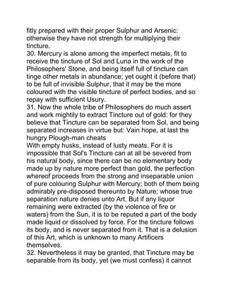 fitly prepared with their proper Sulphur and Arsenic:
otherwise they have not strength for multiplying their
tincture.
30. Mercury is alone among the imperfect metals, fit to
receive the tincture of Sol and Luna in the work of the
Philosophers' Stone, and being itself full of tincture can
tinge other metals in abundance; yet ought it (before that)
to be full of invisible Sulphur, that it may be the more
coloured with the visible tincture of perfect bodies, and so
repay with sufficient Usury.
31. Now the whole tribe of Philosophers do much assert
and work mightily to extract Tincture out of gold: for they
believe that Tincture can be separated from Sol, and being
separated increases in virtue but: Vain hope, at last the
hungry Plough-man cheats
With empty husks, instead of lusty meats. For it is
impossible that Sol's Tincture can at all be severed from
his natural body, since there can be no elementary body
made up by nature more perfect than gold, the perfection
whereof proceeds from the strong and inseparable union
of pure colouring Sulphur with Mercury; both of them being
admirably pre-disposed thereunto by Nature; whose true
separation nature denies unto Art. But if any liquor
remaining were extracted (by the violence of fire or
waters) from the Sun, it is to be reputed a part of the body
made liquid or dissolved by force. For the tincture follows
its body, and is never separated from it. That is a delusion
of this Art, which is unknown to many Artificers
themselves.
32. Nevertheless it may be granted, that Tincture may be
separable from its body, yet (we must confess) it cannot
 
