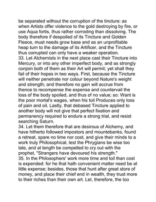 be separated without the corruption of the tincture: as
when Artists offer violence to the gold destroying by fire, or
use Aqua fortis, thus rather corroding than dissolving. The
body therefore if despoiled of its Tincture and Golden
Fleece, must needs grow base and as an unprofitable
heap turn to the damage of its Artificer, and the Tincture
thus corrupted can only have a weaker operation.
33. Let Alchemists in the next place cast their Tincture into
Mercury, or into any other imperfect body, and as strongly
conjoin both of them as their Art will permit; yet shall they
fail of their hopes in two ways. First, because the Tincture
will neither penetrate nor colour beyond Nature's weight
and strength; and therefore no gain will accrue from
thence to recompense the expense and countervail the
loss of the body spoiled, and thus of no value; so: Want is
the poor mortal's wages, when his toil Produces only loss
of pain and oil. Lastly, that debased Tincture applied to
another body will not give that perfect fixation and
permanency required to endure a strong trial, and resist
searching Saturn.
34. Let them therefore that are desirous of Alchemy, and
have hitherto followed impostors and mountebanks, found
a retreat, spare no time nor cost, and give their minds to a
work truly Philosophical, lest the Phrygians be wise too
late, and at length be compelled to cry out with the
prophet, "Strangers have devoured his strength."
35. In the Philosophers' work more time and toil than cost
is expended: for he that hath convenient matter need be at
little expense; besides, those that hunt after great store of
money, and place their chief end in wealth, they trust more
to their riches than their own art. Let, therefore, the too
 