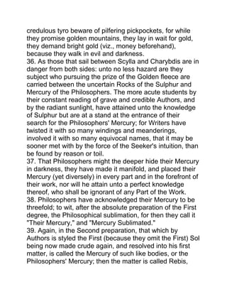 credulous tyro beware of pilfering pickpockets, for while
they promise golden mountains, they lay in wait for gold,
they demand bright gold (viz., money beforehand),
because they walk in evil and darkness.
36. As those that sail between Scylla and Charybdis are in
danger from both sides: unto no less hazard are they
subject who pursuing the prize of the Golden fleece are
carried between the uncertain Rocks of the Sulphur and
Mercury of the Philosophers. The more acute students by
their constant reading of grave and credible Authors, and
by the radiant sunlight, have attained unto the knowledge
of Sulphur but are at a stand at the entrance of their
search for the Philosophers' Mercury; for Writers have
twisted it with so many windings and meanderings,
involved it with so many equivocal names, that it may be
sooner met with by the force of the Seeker's intuition, than
be found by reason or toil.
37. That Philosophers might the deeper hide their Mercury
in darkness, they have made it manifold, and placed their
Mercury (yet diversely) in every part and in the forefront of
their work, nor will he attain unto a perfect knowledge
thereof, who shall be ignorant of any Part of the Work.
38. Philosophers have acknowledged their Mercury to be
threefold; to wit, after the absolute preparation of the First
degree, the Philosophical sublimation, for then they call it
"Their Mercury," and "Mercury Sublimated."
39. Again, in the Second preparation, that which by
Authors is styled the First (because they omit the First) Sol
being now made crude again, and resolved into his first
matter, is called the Mercury of such like bodies, or the
Philosophers' Mercury; then the matter is called Rebis,
 