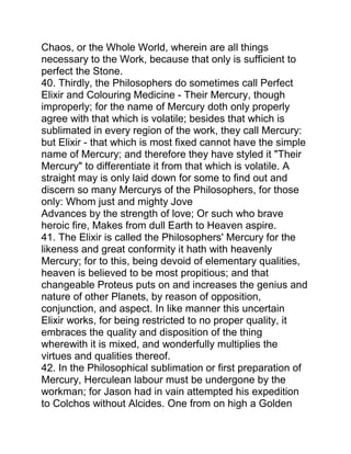 Chaos, or the Whole World, wherein are all things
necessary to the Work, because that only is sufficient to
perfect the Stone.
40. Thirdly, the Philosophers do sometimes call Perfect
Elixir and Colouring Medicine - Their Mercury, though
improperly; for the name of Mercury doth only properly
agree with that which is volatile; besides that which is
sublimated in every region of the work, they call Mercury:
but Elixir - that which is most fixed cannot have the simple
name of Mercury; and therefore they have styled it "Their
Mercury" to differentiate it from that which is volatile. A
straight may is only laid down for some to find out and
discern so many Mercurys of the Philosophers, for those
only: Whom just and mighty Jove
Advances by the strength of love; Or such who brave
heroic fire, Makes from dull Earth to Heaven aspire.
41. The Elixir is called the Philosophers' Mercury for the
likeness and great conformity it hath with heavenly
Mercury; for to this, being devoid of elementary qualities,
heaven is believed to be most propitious; and that
changeable Proteus puts on and increases the genius and
nature of other Planets, by reason of opposition,
conjunction, and aspect. In like manner this uncertain
Elixir works, for being restricted to no proper quality, it
embraces the quality and disposition of the thing
wherewith it is mixed, and wonderfully multiplies the
virtues and qualities thereof.
42. In the Philosophical sublimation or first preparation of
Mercury, Herculean labour must be undergone by the
workman; for Jason had in vain attempted his expedition
to Colchos without Alcides. One from on high a Golden
 