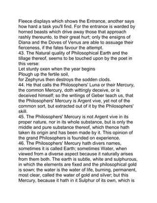 Fleece displays which shows the Entrance, another says
how hard a task you'll find. For the entrance is warded by
horned beasts which drive away those that approach
rashly thereunto, to their great hurt; only the ensigns of
Diana and the Doves of Venus are able to assuage their
fierceness, if the fates favour the attempt.
43. The Natural quality of Philosophical Earth and the
tillage thereof, seems to be touched upon by the poet in
this verse:
Let sturdy oxen when the year begins
Plough up the fertile soil,
for Zephyrus then destroys the sodden clods.
44. He that calls the Philosophers' Luna or their Mercury,
the common Mercury, doth wittingly deceive, or is
deceived himself; so the writings of Geber teach us, that
the Philosophers' Mercury is Argent vive, yet not of the
common sort, but extracted out of it by the Philosophers'
skill.
45. The Philosophers' Mercury is not Argent vive in its
proper nature, nor in its whole substance, but is only the
middle and pure substance thereof, which thence hath
taken its origin and has been made by it. This opinion of
the grand Philosophers is founded on experience.
46. The Philosophers' Mercury hath divers names,
sometimes it is called Earth; sometimes Water, when
viewed from a diverse aspect because it naturally arises
from them both. The earth is subtle, white and sulphurous,
in which the elements are fixed and the philosophical gold
is sown; the water is the water of life, burning, permanent,
most clear, called the water of gold and silver; but this
Mercury, because it hath in it Sulphur of its own, which is
 