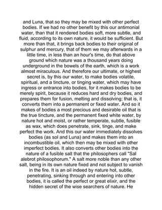 and Luna, that so they may be mixed with other perfect
bodies. If we had no other benefit by this our antimonial
water, than that it rendered bodies soft, more subtle, and
fluid, according to its own nature, it would be sufficient. But
more than that, it brings back bodies to their original of
sulphur and mercury, that of them we may afterwards in a
little time, in less than an hour's time, do that above
ground which nature was a thousand years doing
underground in the bowels of the earth, which is a work
almost miraculous. And therefore our ultimate, or highest
secret is, by this our water, to make bodies volatile,
spiritual, and a tincture, or tinging water, which may have
ingress or entrance into bodies, for it makes bodies to be
merely spirit, because it reduces hard and dry bodies, and
prepares them for fusion, melting and dissolving; that is, it
converts them into a permanent or fixed water. And so it
makes of bodies a most precious and desirable oil that is
the true tincture, and the permanent fixed white water, by
nature hot and moist, or rather temperate, subtle, fusible
as wax, which does penetrate, sink, tinge, and make
perfect the work. And this our water immediately dissolves
bodies (as sol and Luna) and makes them into an
incombustible oil, which then may be mixed with other
imperfect bodies. It also converts other bodies into the
nature of a fusible salt that the philosophers call "Sal
alebrot philosophorum." A salt more noble than any other
salt, being in its own nature fixed and not subject to vanish
in the fire. It is an oil indeed by nature hot, subtle,
penetrating, sinking through and entering into other
bodies, it is called the perfect or great elixir, and the
hidden secret of the wise searchers of nature. He
 