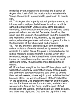 multiplied by art, deserves to be called the Sulphur of
Argent vive. Last of all, the most precious substance is
Venus, the ancient Hermaphrodite, glorious in its double
sex.
47. This Argent vive is partly natural, partly unnatural; its
intrinsic and occult part hath its root in nature, and this
cannot be drawn forth unless it is by some precedent
cleansing, and industrious sublimation; its extrinsic part is
preternatural and accidental. Separate, therefore, the
clean from the unclean, the substance from the accidents,
and make that which is hid, manifest, by the course of
nature; otherwise you make no further progress, for this is
the foundation of the whole work and of nature.
48. That dry and most precious liquor doth constitute the
radical moisture of metals wherefore by some of the
ancients it is called Glass; for glass is extracted out of the
radical moisture closely inherent in ashes which offer
resistance, except to the hottest flame notwithstanding our
inmost or central Mercury discovers itself by the most
gentle and kindly (though a little more tedious) fire of
nature.
49. Some have sought for the latent Philosophical earth by
Calcination, others by Sublimation; many among glass,
and some few between vitriol and salt, even as among
their natural vessels; others enjoin you to sublime it out of
lime and glass. But we have learned of the Prophet that
"In the beginning God created the Heaven and the Earth,
and the Earth was without form and void, and darkness
was upon the face of the Deep, and the spirit of God
moved upon the Waters, and God said, Let there be Light,
and there was Light; and God saw the Light that it was
 