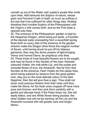 cometh up out of the Water until Jupiter's purple Star smile
upon thee. Add hereunto the Sulphur of nature, whose
grain and Ferment it hath in itself, so much as suffices it;
but see that it be sufficient for other things also. Multiply
therefore that invisible Sulphur of the Philosophers until
the Virgin's s milk comes forth: and so the First Gate is
opened unto thee.
52. The entrance of the Philosophers' garden is kept by
the Hesperian Dragon, which being put aside, a Fountain
of the dearest water proceeding from a sevenfold spring
flows forth on every side of the entrance of the garden;
wherein make the Dragon drink thrice the magical number
of Seven, until having drunk he put off his hideous
garments; then may the divine powers of light-bringing
Venus and horned Diana, be propitious unto thee.
53. Three kinds of most beautiful flowers are to be sought,
and may he found in this Garden of the wise: Damask-
coloured Violets, the milk-white Lily, and the purple and
immortal flower of love, the Amaranth. Not far from that
fountain at the entrance, fresh Violets do first salute thee,
which being watered by streams from the great golden
river, they put on the most delicate colour of the dark
Sapphire; then Sol will give thee a sign. Thou shall not
sever such precious flowers from their roots until thou
make the Stone; for the fresh ones cropped off have more
juice and tincture; and then pick them carefully with a
gentle and discreet hand; if the Fates frown not, this will
easily follow, and one White flower being plucked, the
other Golden one will not be wanting; let the Lily and the
Amaranth succeed with still greater care and longer
labour.
 