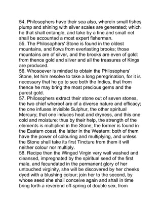 54. Philosophers have their sea also, wherein small fishes
plump and shining with silver scales are generated; which
he that shall entangle, and take by a fine and small net
shall be accounted a most expert fisherman.
55. The Philosophers' Stone is found in the oldest
mountains, and flows from everlasting brooks; those
mountains are of silver, and the brooks are even of gold:
from thence gold and silver and all the treasures of Kings
are produced.
56. Whosoever is minded to obtain the Philosophers'
Stone, let him resolve to take a long peregrination, for it is
necessary that he go to see both the Indies, that from
thence he may bring the most precious gems and the
purest gold.
57. Philosophers extract their stone out of seven stones,
the two chief whereof are of a diverse nature and efficacy;
the one infuses invisible Sulphur, the other spiritual
Mercury; that one induces heat and dryness, and this one
cold and moisture: thus by their help, the strength of the
elements is multiplied in the Stone; the former is found in
the Eastern coast, the latter in the Western: both of them
have the power of colouring and multiplying, and unless
the Stone shall take its first Tincture from them it will
neither colour nor multiply.
58. Recipe then the Winged Virgin very well washed and
cleansed, impregnated by the spiritual seed of the first
male, and fecundated in the permanent glory of her
untouched virginity, she will be discovered by her cheeks
dyed with a blushing colour; join her to the second, by
whose seed she shall conceive again and shall in time
bring forth a reverend off-spring of double sex, from
 