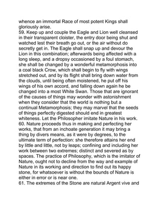 whence an immortal Race of most potent Kings shall
gloriously arise.
59. Keep up and couple the Eagle and Lion well cleansed
in their transparent cloister, the entry door being shut and
watched lest their breath go out, or the air without do
secretly get in. The Eagle shall snap up and devour the
Lion in this combination; afterwards being affected with a
long sleep, and a dropsy occasioned by a foul stomach,
she shall be changed by a wonderful metamorphosis into
a coal black Crow, which shall begin to fly with wings
stretched out, and by its flight shall bring down water from
the clouds, until being often moistened, he put off his
wings of his own accord, and falling down again he be
changed into a most White Swan. Those that are ignorant
of the causes of things may wonder with astonishment
when they consider that the world is nothing but a
continual Metamorphosis; they may marvel that the seeds
of things perfectly digested should end in greatest
whiteness. Let the Philosopher imitate Nature in his work.
60. Nature proceeds thus in making and perfecting her
works, that from an inchoate generation it may bring a
thing by divers means, as it were by degrees, to the
ultimate term of perfection: she therefore attains her end
by little and little, not by leaps; confining and including her
work between two extremes; distinct and severed as by
spaces. The practice of Philosophy, which is the imitator of
Nature, ought not to decline from the way and example of
Nature in its working and direction to find out its happy
stone, for whatsoever is without the bounds of Nature is
either in error or is near one.
61. The extremes of the Stone are natural Argent vive and
 