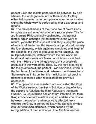 perfect Elixir: the middle parts which lie between, by help
whereof the work goes on, are of three sorts; for they
either belong unto matter, or operations, or demonstrative
signs: the whole work is perfected by these extremes and
means.
62. The material means of the Stone are of divers kinds,
for some are extracted out of others successively: The first
are Mercury Philosophically sublimated, and perfect
metals, which although the be extreme in the work of
nature, yet in the Philosophical work they supply the place
of means: of the former the seconds are produced; namely
the four elements, which again are circulated and fixed: of
the seconds, the third is produced, to wit, Sulphur, the
multiplication hereof doth terminate the first work: the
fourth and last means are leaven or ointments weighed
with the mixture of the things aforesaid, successively
produced in the work of the Elixir. By the right ordering of
the things aforesaid, the perfect Elixir is finished, which is
the last term of the whole work, wherein the Philosophers'
Stone rests as in its centre, the multiplication whereof is
nothing else than a short repetition of the previous
operations.
63. The operative means (which are also called the Keys
of the Work) are four: the first is Solution or Liquefaction;
the second is Ablution; the third Reduction; the fourth
Fixation. By Liquefaction bodies return into their first form,
things concocted are made raw again and the combination
between the position and negative is effected, from
whence the Crow is generated lastly the Stone is divided
into four confused elements, which happen by the
retrogradation of the Luminaries. The Ablution teaches
 