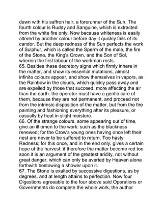 dawn with his saffron hair, a forerunner of the Sun. The
fourth colour is Ruddy and Sanguine, which is extracted
from the white fire only. Now because whiteness is easily
altered by another colour before day it quickly fails of its
candor. But the deep redness of the Sun perfects the work
of Sulphur, which is called the Sperm of the male, the fire
of the Stone, the King's Crown, and the Son of Sol,
wherein the first labour of the workman rests.
65. Besides these decretory signs which firmly inhere in
the matter, and show its essential mutations, almost
infinite colours appear, and show themselves in vapors, as
the Rainbow in the clouds, which quickly pass away and
are expelled by those that succeed, more affecting the air
than the earth: the operator must have a gentle care of
them, because they are not permanent, and proceed not
from the intrinsic disposition of the matter, but from the fire
painting and fashioning everything after its pleasure, or
casually by heat in slight moisture.
66. Of the strange colours, some appearing out of time,
give an ill omen to the work: such as the blackness
renewed; for the Crow's young ones having once left their
nest are never to be suffered to return. Too hasty
Redness; for this once, and in the end only, gives a certain
hope of the harvest; if therefore the matter become red too
soon it is an argument of the greatest aridity, not without
great danger, which can only be averted by Heaven alone
forthwith bestowing a shower upon it.
67. The Stone is exalted by successive digestions, as by
degrees, and at length attains to perfection. Now four
Digestions agreeable to the four above said Operations or
Governments do complete the whole work, the author
 